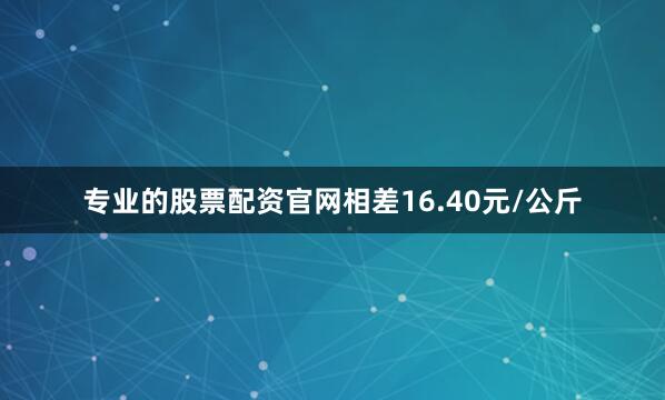 专业的股票配资官网相差16.40元/公斤