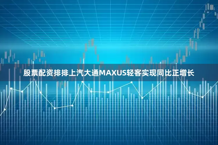 股票配资排排上汽大通MAXUS轻客实现同比正增长