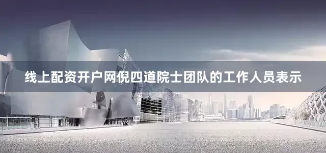 线上配资开户网倪四道院士团队的工作人员表示