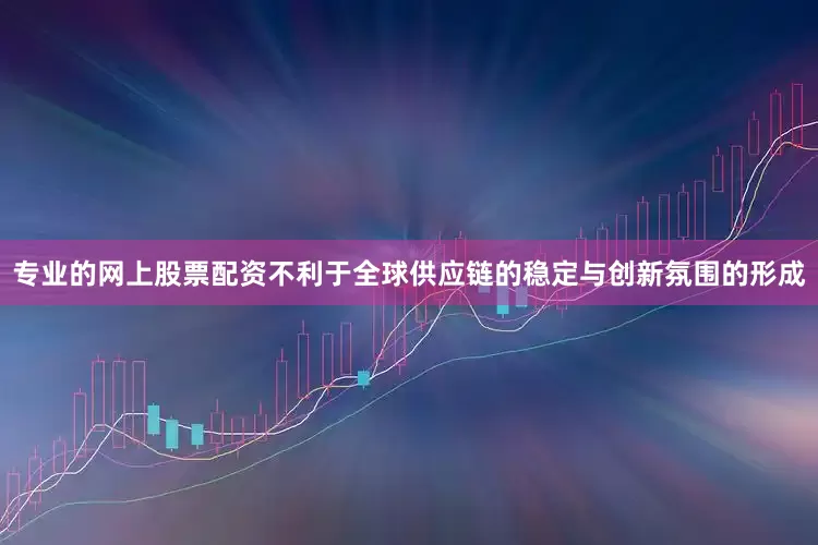 专业的网上股票配资不利于全球供应链的稳定与创新氛围的形成