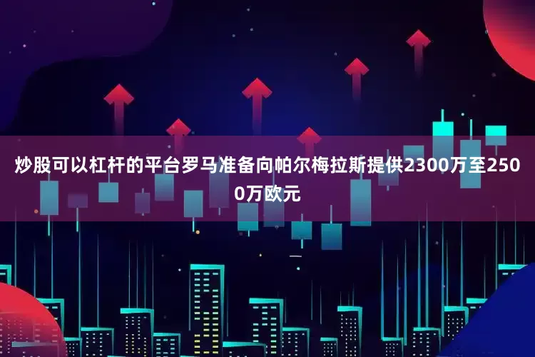 炒股可以杠杆的平台罗马准备向帕尔梅拉斯提供2300万至2500万欧元