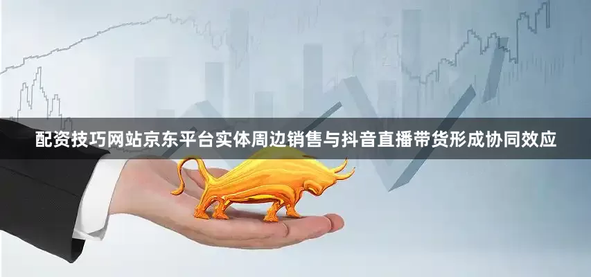 配资技巧网站京东平台实体周边销售与抖音直播带货形成协同效应