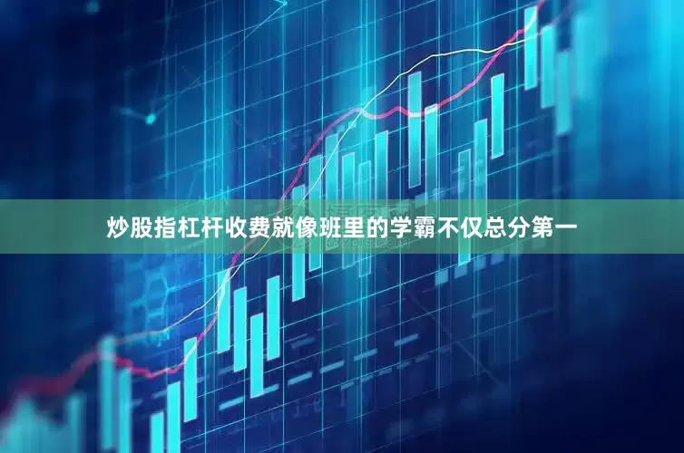 炒股指杠杆收费就像班里的学霸不仅总分第一