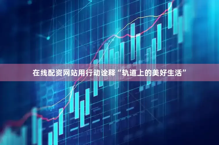 在线配资网站用行动诠释“轨道上的美好生活”