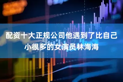 配资十大正规公司他遇到了比自己小很多的女演员林海海