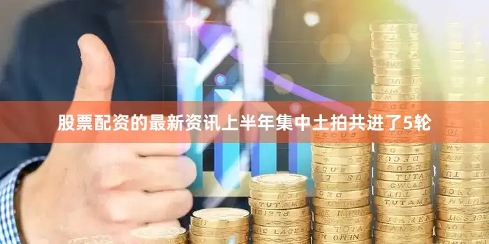 股票配资的最新资讯上半年集中土拍共进了5轮