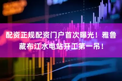 配资正规配资门户首次曝光！雅鲁藏布江水电站开工第一吊！