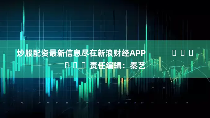 炒股配资最新信息尽在新浪财经APP            						责任编辑：秦艺