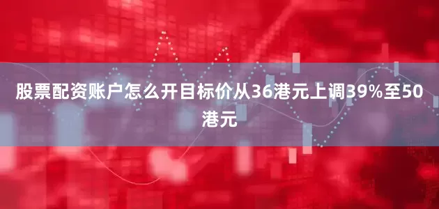 股票配资账户怎么开目标价从36港元上调39%至50港元