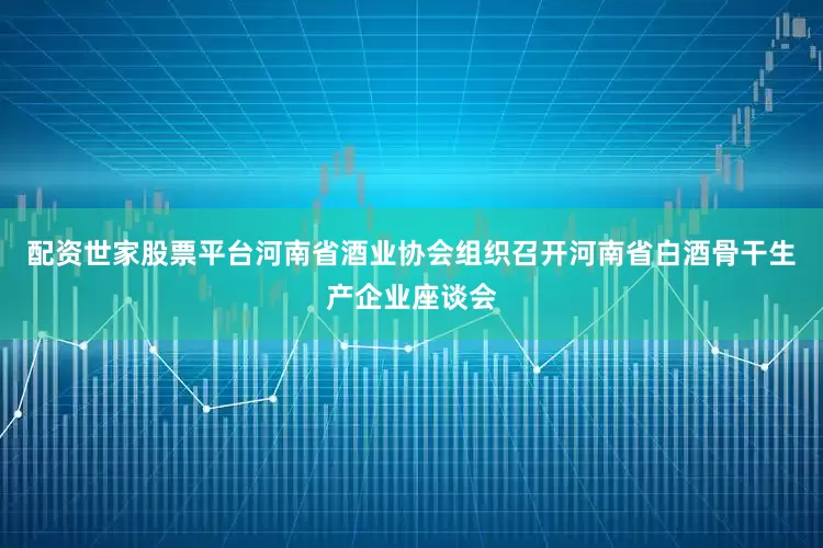 配资世家股票平台河南省酒业协会组织召开河南省白酒骨干生产企业座谈会