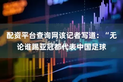 配资平台查询网该记者写道：“无论谁踢亚冠都代表中国足球